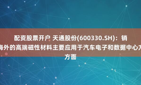 配资股票开户 天通股份(600330.SH)：销往海外的高端磁性材料主要应用于汽车电子和数据中心方面