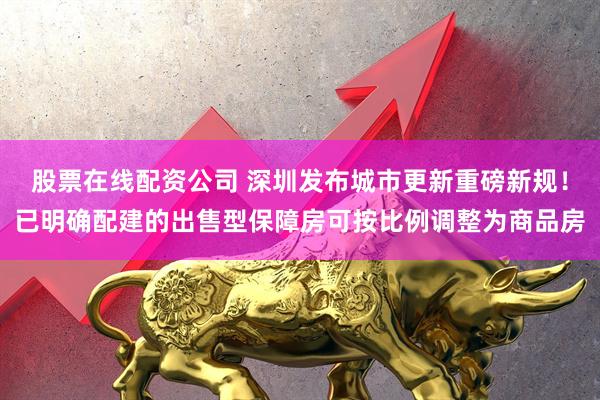 股票在线配资公司 深圳发布城市更新重磅新规！已明确配建的出售型保障房可按比例调整为商品房