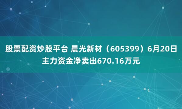 股票配资炒股平台 晨光新材（605399）6月20日主力资金净卖出670.16万元