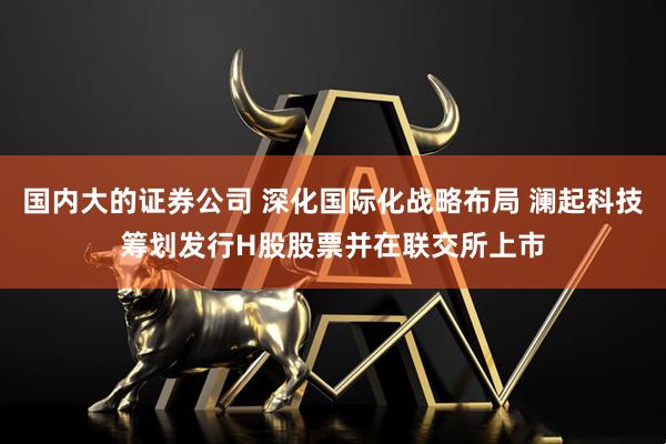 国内大的证券公司 深化国际化战略布局 澜起科技筹划发行H股股票并在联交所上市