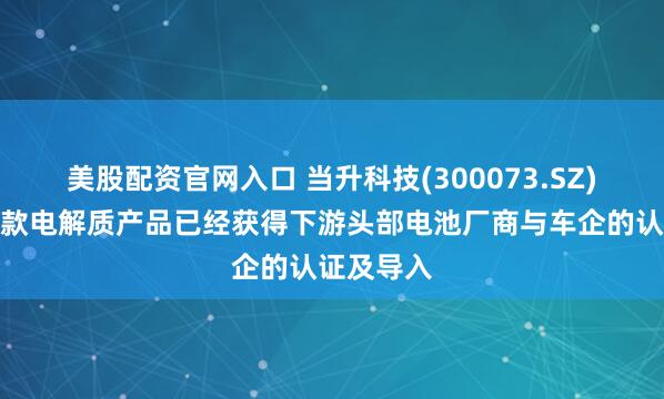 美股配资官网入口 当升科技(300073.SZ)：目前多款电解质产品已经获得下游头部电池厂商与车企的认证及导入