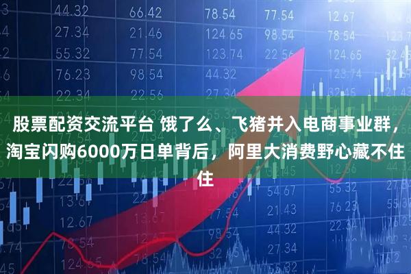 股票配资交流平台 饿了么、飞猪并入电商事业群，淘宝闪购6000万日单背后，阿里大消费野心藏不住