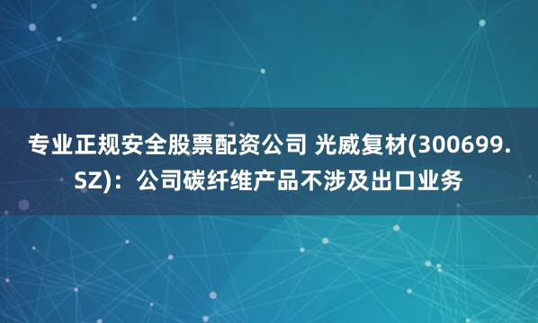 专业正规安全股票配资公司 光威复材(300699.SZ)：公司碳纤维产品不涉及出口业务