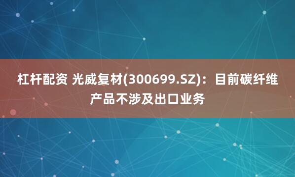 杠杆配资 光威复材(300699.SZ)：目前碳纤维产品不涉及出口业务