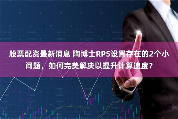 股票配资最新消息 陶博士RPS设置存在的2个小问题，如何完美解决以提升计算速度？