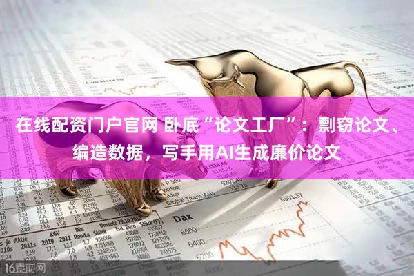 在线配资门户官网 卧底“论文工厂”：剽窃论文、编造数据，写手用AI生成廉价论文