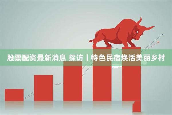 股票配资最新消息 探访丨特色民宿焕活美丽乡村