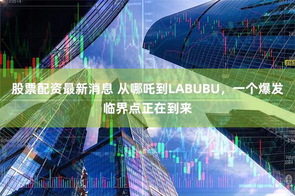股票配资最新消息 从哪吒到LABUBU，一个爆发临界点正在到来