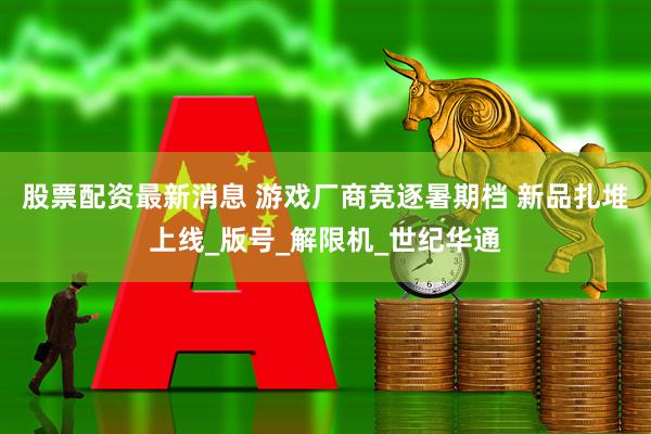 股票配资最新消息 游戏厂商竞逐暑期档 新品扎堆上线_版号_解限机_世纪华通