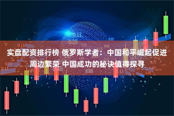 实盘配资排行榜 俄罗斯学者：中国和平崛起促进周边繁荣 中国成功的秘诀值得探寻