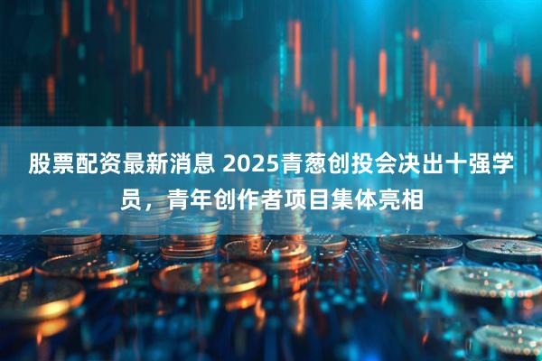 股票配资最新消息 2025青葱创投会决出十强学员，青年创作者项目集体亮相
