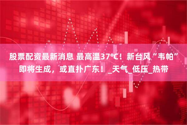 股票配资最新消息 最高温37℃！新台风“韦帕”即将生成，或直扑广东！_天气_低压_热带