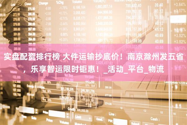实盘配资排行榜 大件运输抄底价！南京滁州发五省，乐享智运限时钜惠！_活动_平台_物流