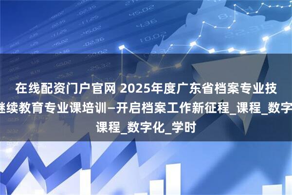 在线配资门户官网 2025年度广东省档案专业技术人员继续教育专业课培训—开启档案工作新征程_课程_数字化_学时