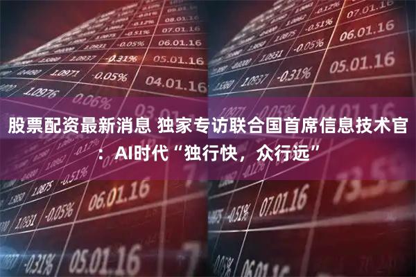 股票配资最新消息 独家专访联合国首席信息技术官：AI时代“独行快，众行远”