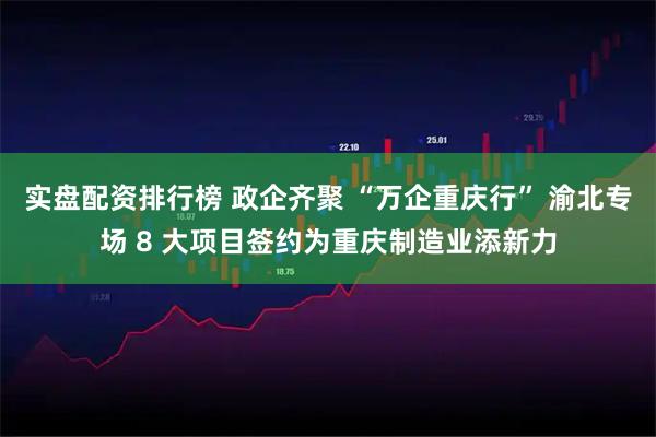 实盘配资排行榜 政企齐聚 “万企重庆行” 渝北专场 8 大项目签约为重庆制造业添新力