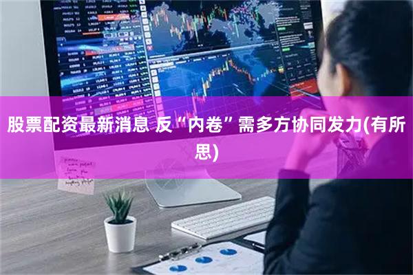 股票配资最新消息 反“内卷”需多方协同发力(有所思)
