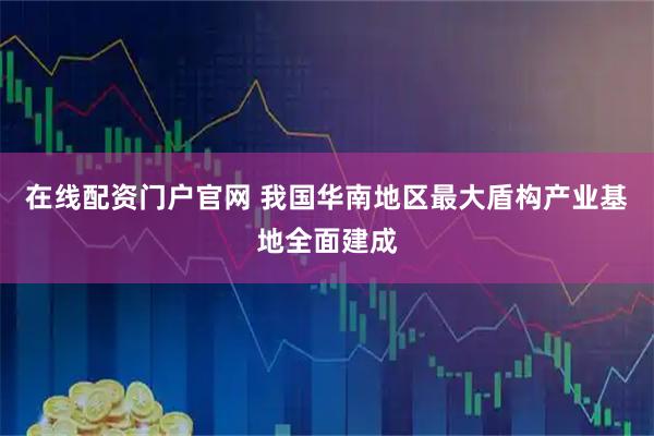 在线配资门户官网 我国华南地区最大盾构产业基地全面建成