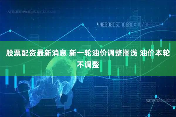 股票配资最新消息 新一轮油价调整搁浅 油价本轮不调整