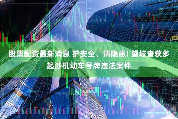 股票配资最新消息 护安全、清隐患! 望城查获多起涉机动车号牌违法案件