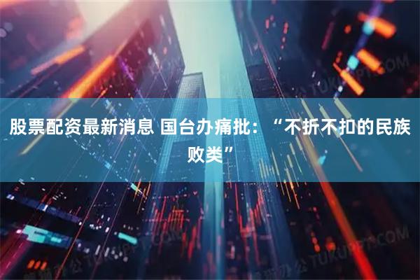 股票配资最新消息 国台办痛批：“不折不扣的民族败类”