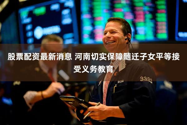 股票配资最新消息 河南切实保障随迁子女平等接受义务教育