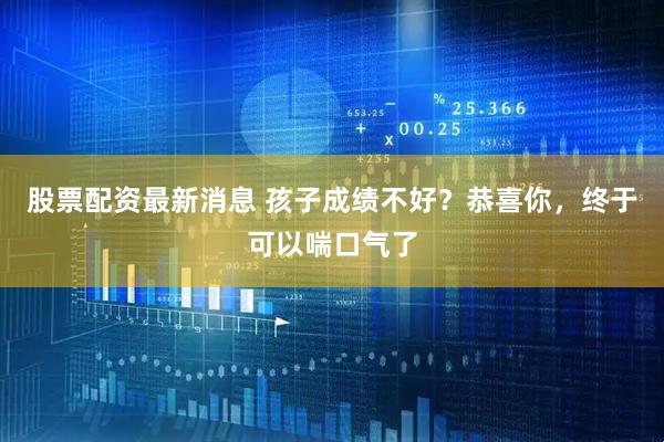 股票配资最新消息 孩子成绩不好？恭喜你，终于可以喘口气了