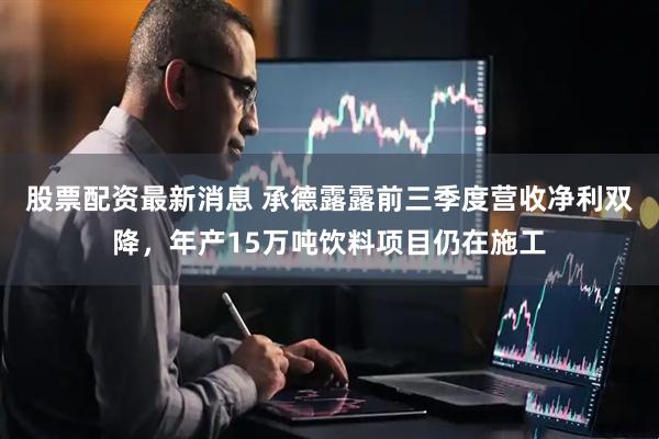 股票配资最新消息 承德露露前三季度营收净利双降，年产15万吨饮料项目仍在施工