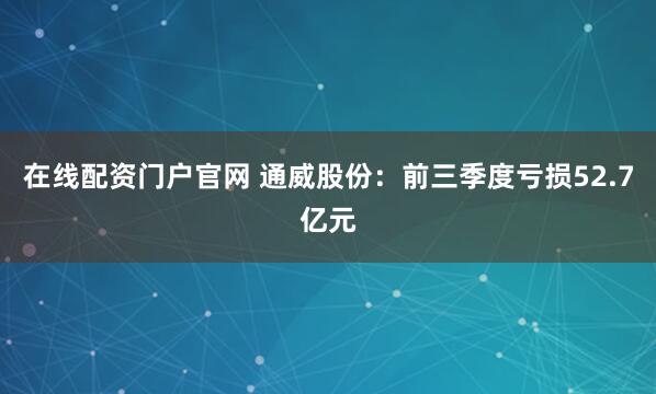 在线配资门户官网 通威股份：前三季度亏损52.7亿元