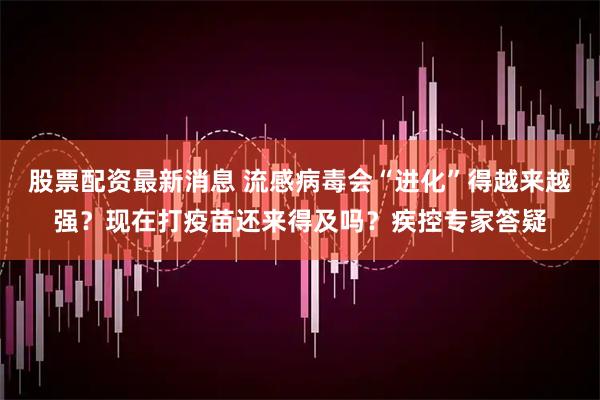股票配资最新消息 流感病毒会“进化”得越来越强？现在打疫苗还来得及吗？疾控专家答疑