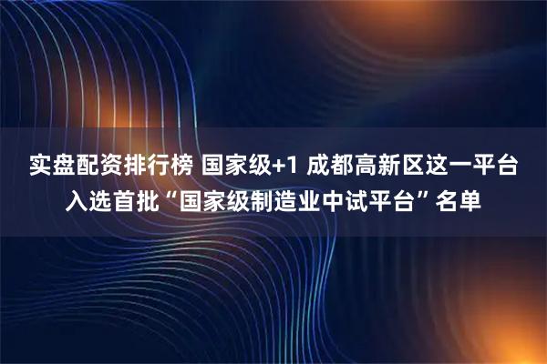 实盘配资排行榜 国家级+1 成都高新区这一平台入选首批“国家级制造业中试平台”名单