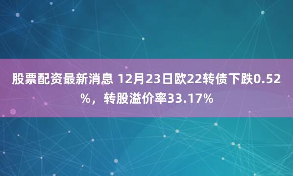 股票配资最新消息 12月23日欧22转债下跌0.52%，转股溢价率33.17%