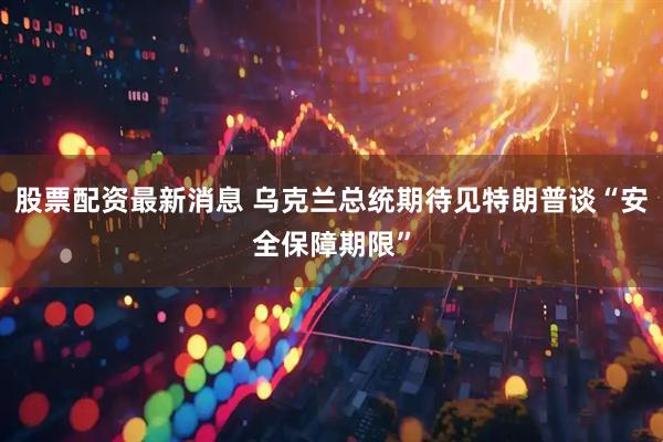 股票配资最新消息 乌克兰总统期待见特朗普谈“安全保障期限”