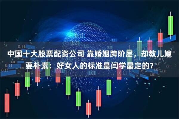 中国十大股票配资公司 靠婚姻跨阶层，却教儿媳要朴素：好女人的标准是闫学晶定的？