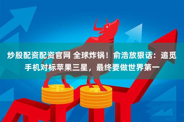 炒股配资配资官网 全球炸锅！俞浩放狠话：追觅手机对标苹果三星，最终要做世界第一