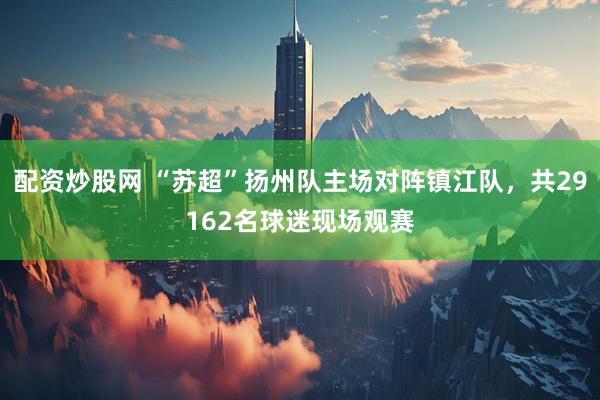 配资炒股网 “苏超”扬州队主场对阵镇江队，共29162名球迷现场观赛