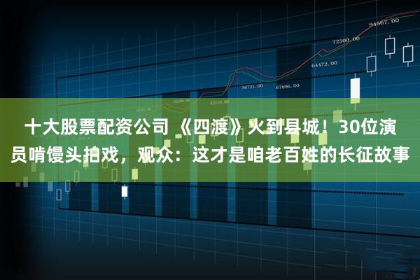 十大股票配资公司 《四渡》火到县城！30位演员啃馒头拍戏，观众：这才是咱老百姓的长征故事