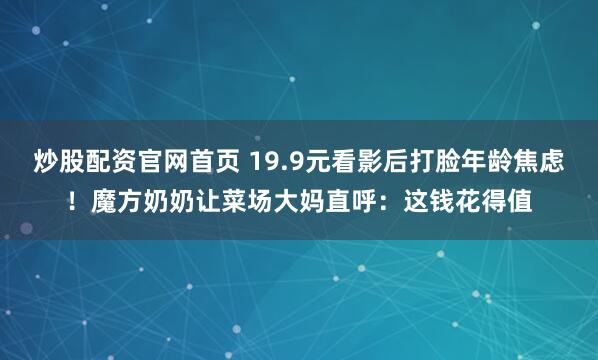 炒股配资官网首页 19.9元看影后打脸年龄焦虑！魔方奶奶让菜场大妈直呼：这钱花得值