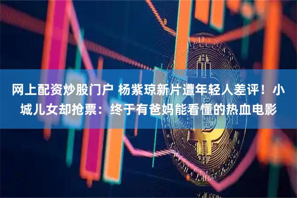 网上配资炒股门户 杨紫琼新片遭年轻人差评!小城儿女却抢票:终于有爸妈能看懂的热血电影