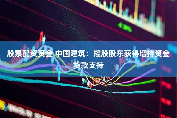 股票配资资金 中国建筑：控股股东获得增持资金贷款支持
