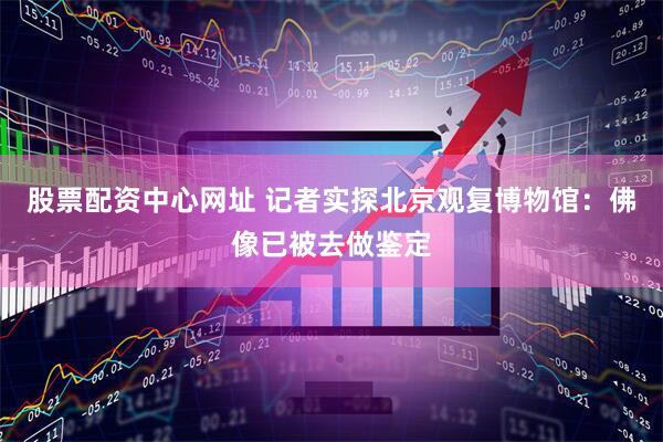 股票配资中心网址 记者实探北京观复博物馆：佛像已被去做鉴定