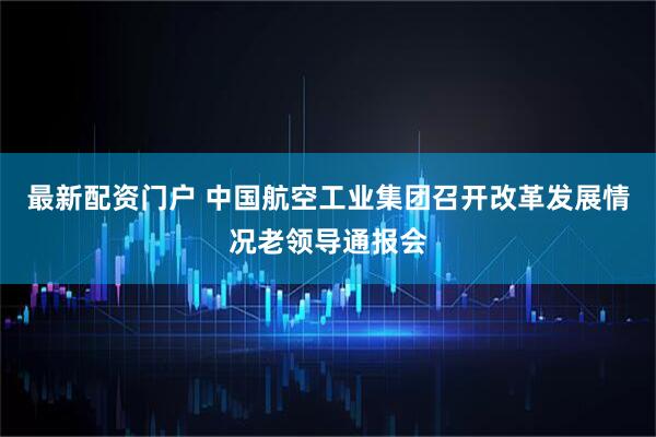 最新配资门户 中国航空工业集团召开改革发展情况老领导通报会