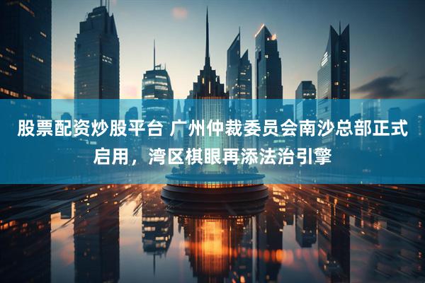 股票配资炒股平台 广州仲裁委员会南沙总部正式启用，湾区棋眼再添法治引擎