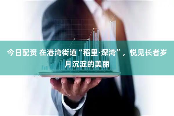 今日配资 在港湾街道“稻里·深湾”,悦见长者岁月沉淀的美丽