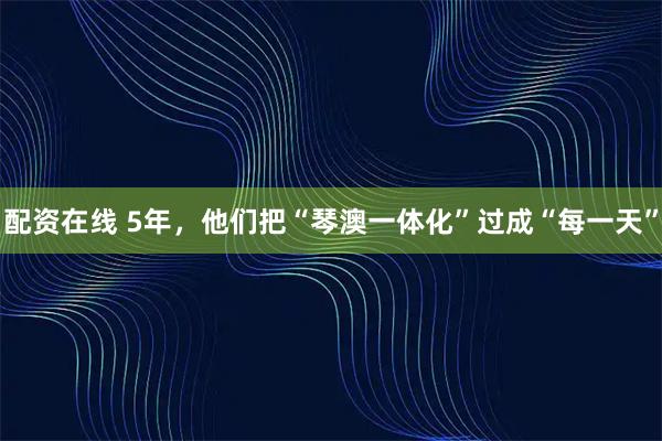 配资在线 5年，他们把“琴澳一体化”过成“每一天”
