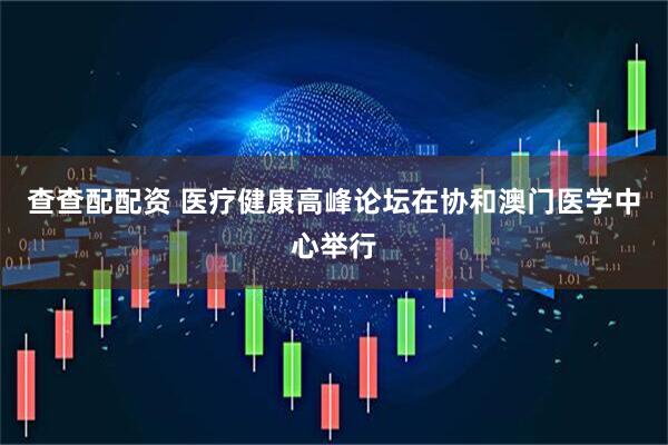 查查配配资 医疗健康高峰论坛在协和澳门医学中心举行