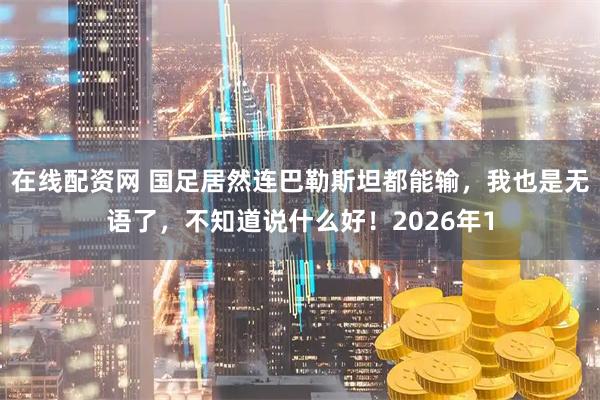 在线配资网 国足居然连巴勒斯坦都能输，我也是无语了，不知道说什么好！2026年1