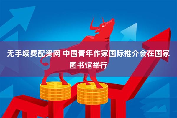 无手续费配资网 中国青年作家国际推介会在国家图书馆举行