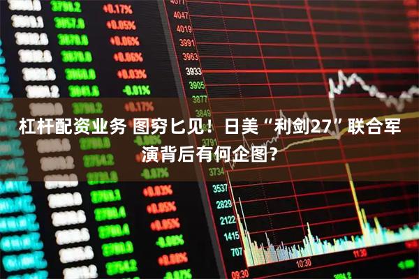 杠杆配资业务 图穷匕见！日美“利剑27”联合军演背后有何企图？